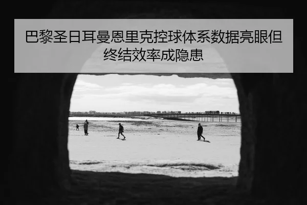 巴黎圣日耳曼恩里克控球体系数据亮眼但终结效率成隐患