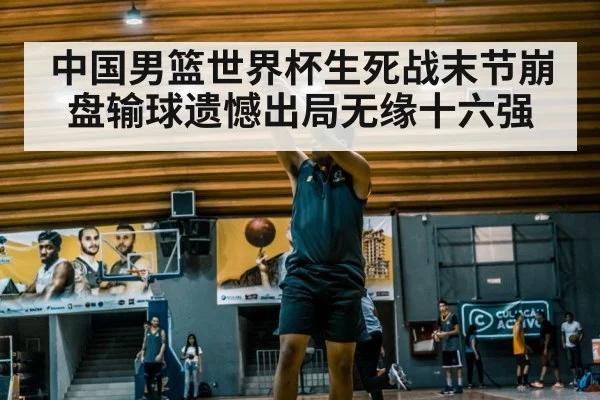 中国男篮世界杯生死战末节崩盘输球遗憾出局无缘十六强